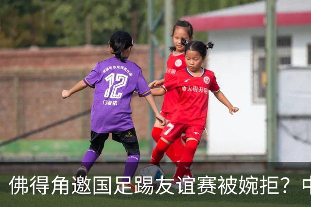 佛得角邀国足踢友谊赛被婉拒？中国足协回应：消息不实